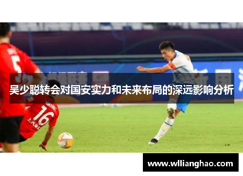 吴少聪转会对国安实力和未来布局的深远影响分析