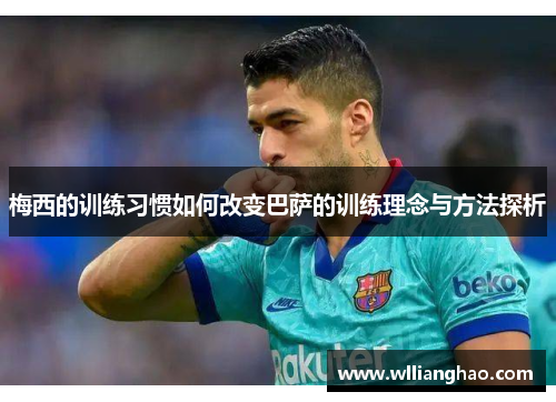 梅西的训练习惯如何改变巴萨的训练理念与方法探析