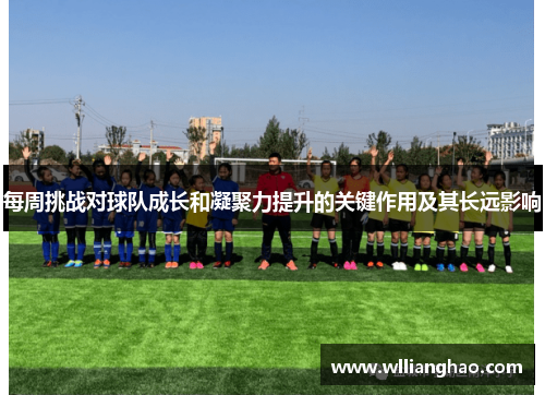 每周挑战对球队成长和凝聚力提升的关键作用及其长远影响 每周挑战对球队成长和凝聚力提升的关键作用及其长远影响