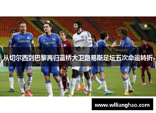 从切尔西到巴黎再归蓝桥大卫路易斯足坛五次命运转折