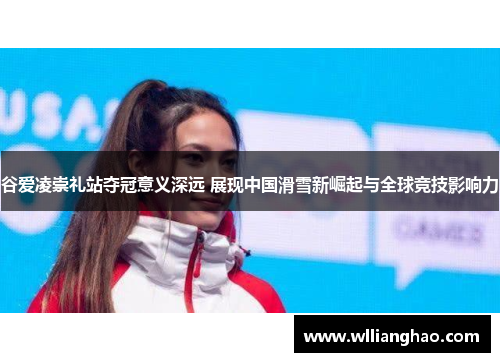 谷爱凌崇礼站夺冠意义深远 展现中国滑雪新崛起与全球竞技影响力